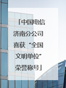 中国电信济南分公司喜获“全国文明单位”荣誉称号