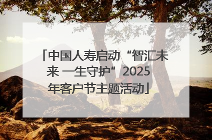中国人寿启动“智汇未来 一生守护”2025年客户节主题活动