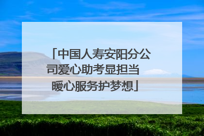 中国人寿安阳分公司爱心助考显担当 暖心服务护梦想