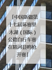 中国新疆第十七届环赛里木湖（国际）公路自行车赛在精河县鸣枪开赛