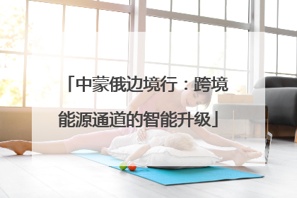 中蒙俄边境行：跨境能源通道的智能升级