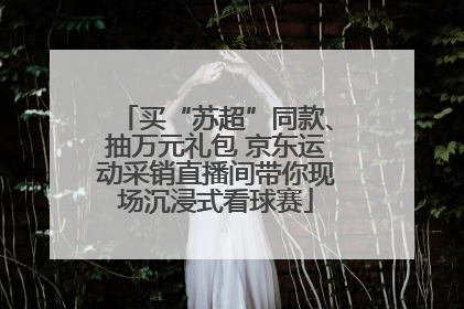 买“苏超”同款、抽万元礼包 京东运动采销直播间带你现场沉浸式看球赛
