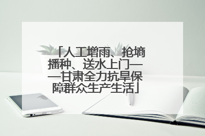 人工增雨、抢墒播种、送水上门——甘肃全力抗旱保障群众生产生活