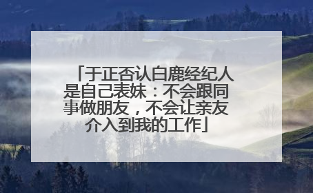于正否认白鹿经纪人是自己表妹：不会跟同事做朋友，不会让亲友介入到我的工作