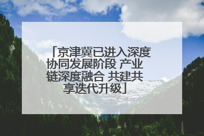京津冀已进入深度协同发展阶段 产业链深度融合 共建共享迭代升级