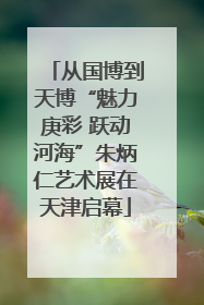 从国博到天博“魅力庚彩 跃动河海”朱炳仁艺术展在天津启幕