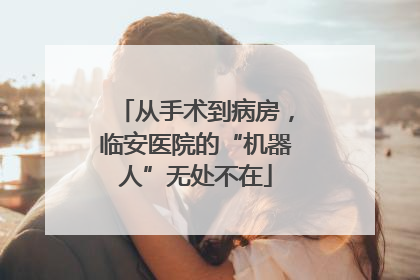 从手术到病房，临安医院的“机器人”无处不在