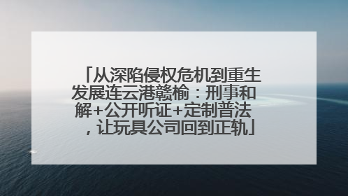 从深陷侵权危机到重生发展连云港赣榆：刑事和解+公开听证+定制普法，让玩具公司回到正轨