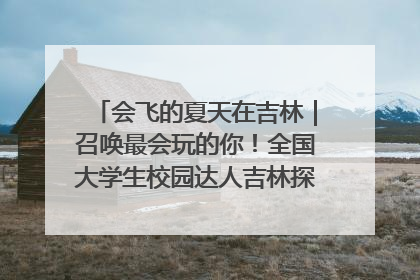 会飞的夏天在吉林｜召唤最会玩的你！全国大学生校园达人吉林探线活动招募中