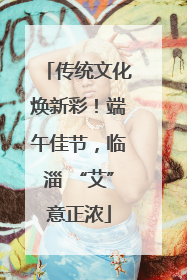传统文化焕新彩！端午佳节，临淄 “艾”意正浓