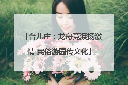 台儿庄：龙舟竞渡扬激情 民俗游园传文化