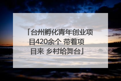 台州孵化青年创业项目420余个 带着项目来 乡村给舞台
