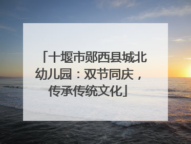 十堰市郧西县城北幼儿园：双节同庆，传承传统文化