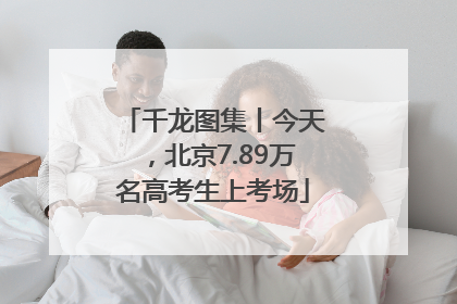 千龙图集丨今天，北京7.89万名高考生上考场