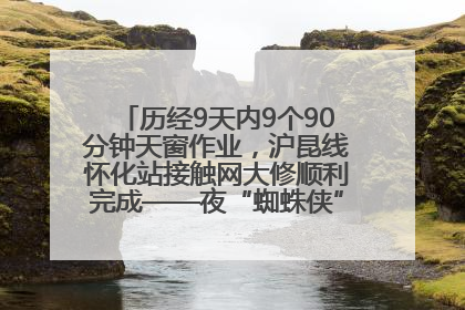 历经9天内9个90分钟天窗作业，沪昆线怀化站接触网大修顺利完成——夜“蜘蛛侠”，与时间赛跑