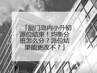 厦门岛内小升初派位结束！均衡分班怎么分？派位结果能更改不？
