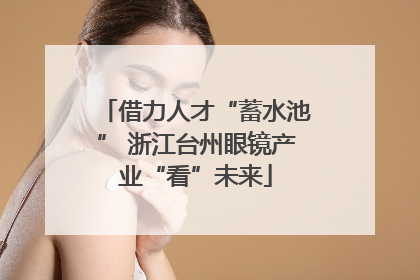 借力人才“蓄水池” 浙江台州眼镜产业“看”未来
