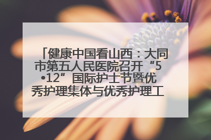 健康中国看山西：大同市第五人民医院召开“5•12”国际护士节暨优秀护理集体与优秀护理工作者表彰大会