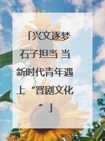 兴文逐梦 石子担当 当新时代青年遇上“晋剧文化”
