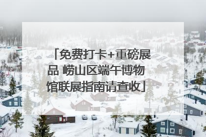 免费打卡+重磅展品 崂山区端午博物馆联展指南请查收