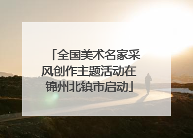 全国美术名家采风创作主题活动在锦州北镇市启动