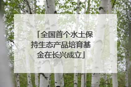 全国首个水土保持生态产品培育基金在长兴成立