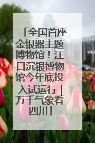 全国首座金银器主题博物馆！江口沉银博物馆今年底投入试运行｜万千气象看四川