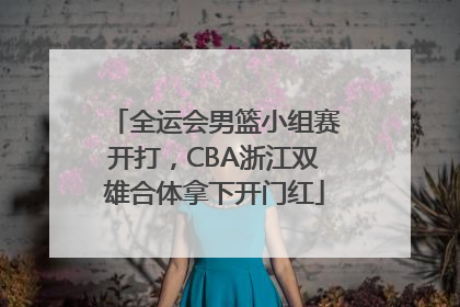 全运会男篮小组赛开打，CBA浙江双雄合体拿下开门红