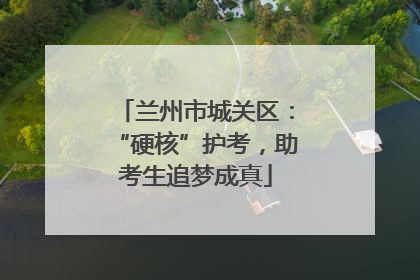 兰州市城关区：“硬核”护考，助考生追梦成真