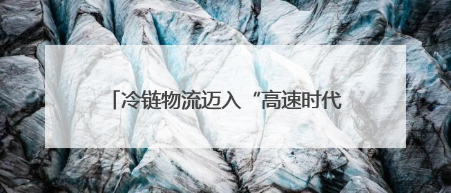 冷链物流迈入“高速时代” 消费者感受瓜果“才下枝头就上舌头”极致体验