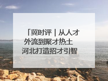 冀时评｜从人才外流到聚才热土 河北打造招才引智“强磁场”