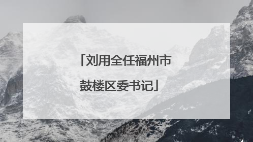 刘用全任福州市鼓楼区委书记
