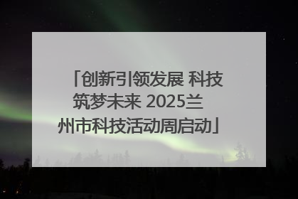 创新引领发展 科技筑梦未来 2025兰州市科技活动周启动