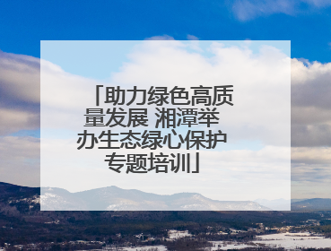 助力绿色高质量发展 湘潭举办生态绿心保护专题培训