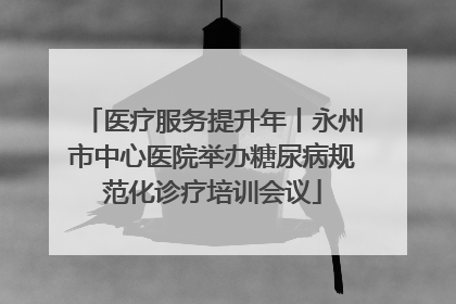 医疗服务提升年丨永州市中心医院举办糖尿病规范化诊疗培训会议