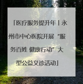 医疗服务提升年丨永州市中心医院开展“服务百姓 健康行动”大型公益义诊活动