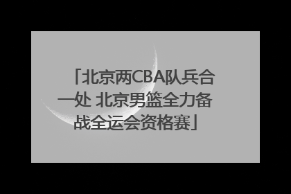 北京两CBA队兵合一处 北京男篮全力备战全运会资格赛