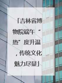 吉林省博物院端午“热”度升温，传统文化魅力尽显