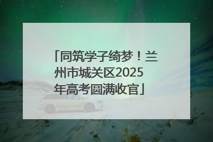 同筑学子绮梦！兰州市城关区2025年高考圆满收官