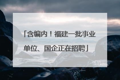 含编内！福建一批事业单位、国企正在招聘