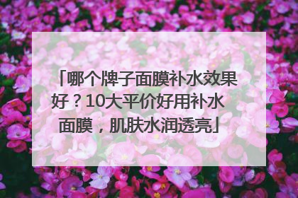 哪个牌子面膜补水效果好？10大平价好用补水面膜，肌肤水润透亮
