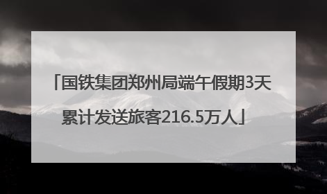 国铁集团郑州局端午假期3天累计发送旅客216.5万人