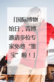 国际博物馆日，青博邀请多位专家免费“鉴宝”啦！