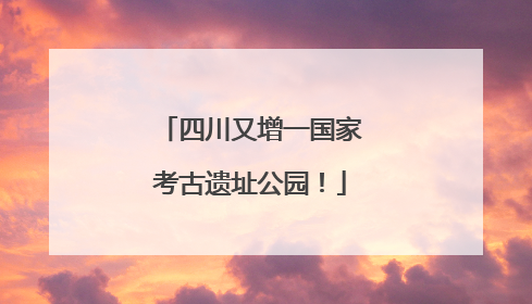 四川又增一国家考古遗址公园！