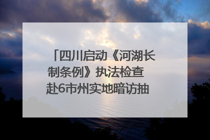 四川启动《河湖长制条例》执法检查 赴6市州实地暗访抽查｜四川人大之声