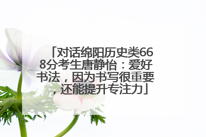 对话绵阳历史类668分考生唐静怡：爱好书法，因为书写很重要，还能提升专注力