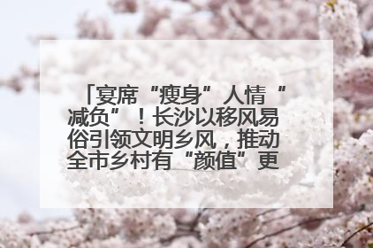 宴席“瘦身”人情“减负”！长沙以移风易俗引领文明乡风，推动全市乡村有“颜值”更显“气质”