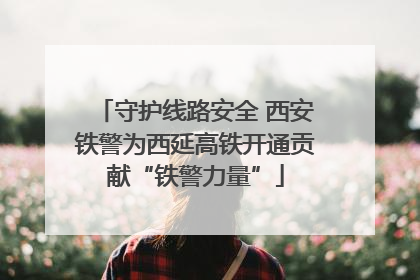守护线路安全 西安铁警为西延高铁开通贡献“铁警力量”