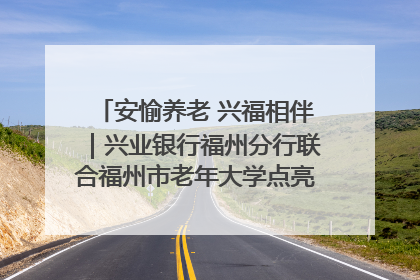 安愉养老 兴福相伴｜兴业银行福州分行联合福州市老年大学点亮安愉文化生活