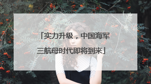 实力升级，中国海军三航母时代即将到来